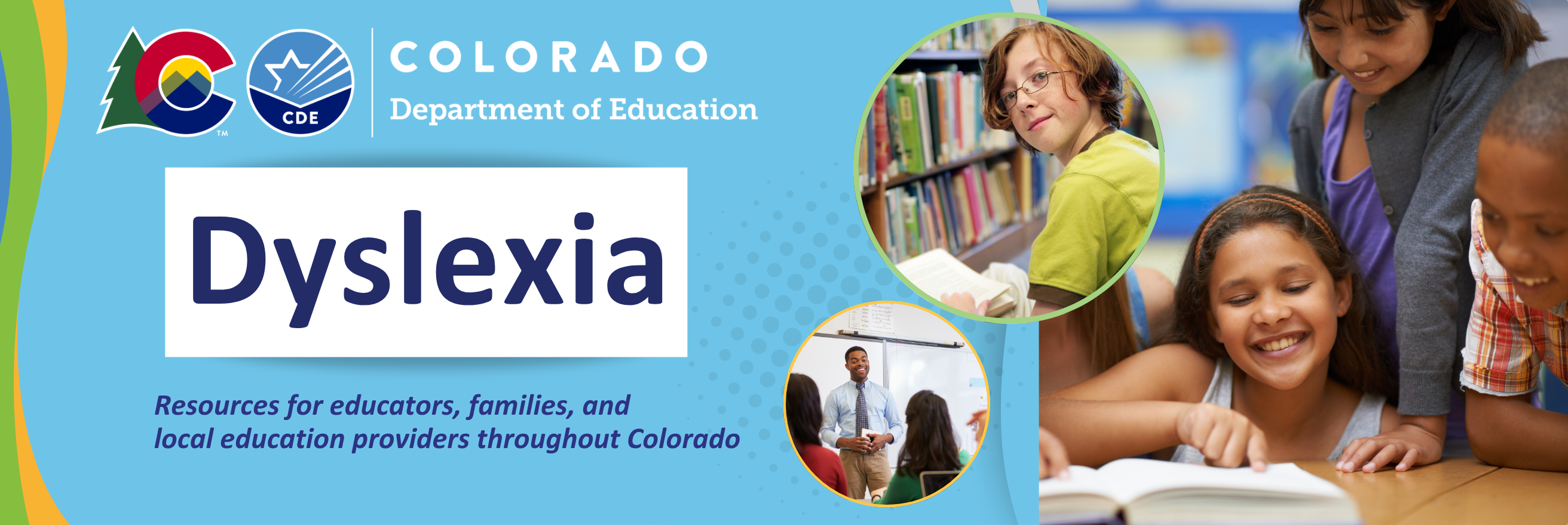 Header saying Dyslexia - Resources for educators, families, and local education providers throughout Colorado  with Colorado Department of Education Logo and pictures of children with books and a teacher smiling in front of a chalkboard. 