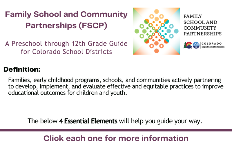 FSCP A Preschool through 12th Grade Guide for Colorado School Districts Definition: Families, early childhood programs, schools, and communities actively partnering to develop, implement, and evaluate effective and equitable practices to improve educational outcomes for children and youth. The below 4 Essential Elements will help you guide your way. Click each one for more information.